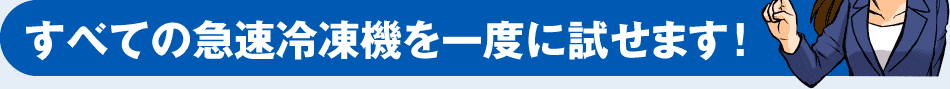 すべての急速冷凍機を一度に試せます！
