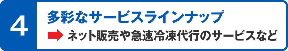 4 多彩なサービスラインナップ→ネット販売や急速冷凍代行のサービスなど